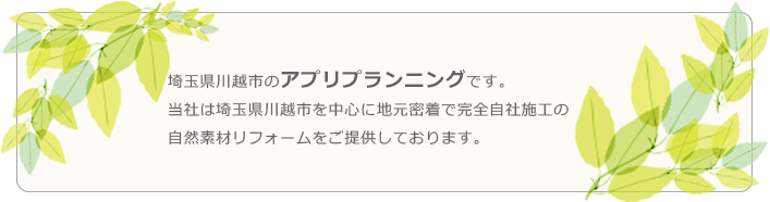 埼玉県川越市のアプリプランニングです。当社は埼玉県川越市を中心に地元密着で完全自社施工の自然素材リフォームをご提供しております。